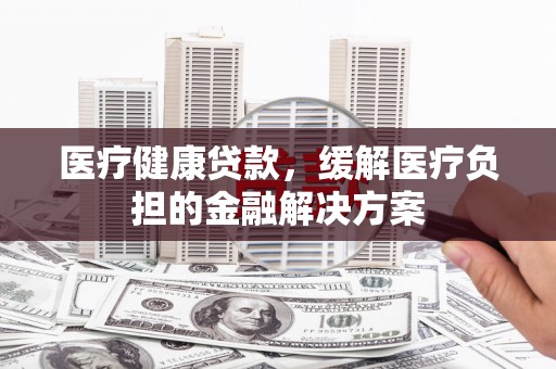 石城医疗健康贷款，缓解医疗负担的金融解决方案